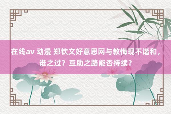 在线av 动漫 郑钦文好意思网与教悔现不谐和，谁之过？互助之路能否持续？