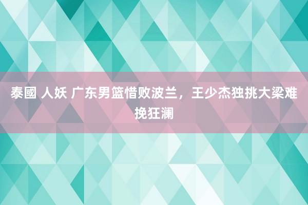 泰國 人妖 广东男篮惜败波兰，王少杰独挑大梁难挽狂澜