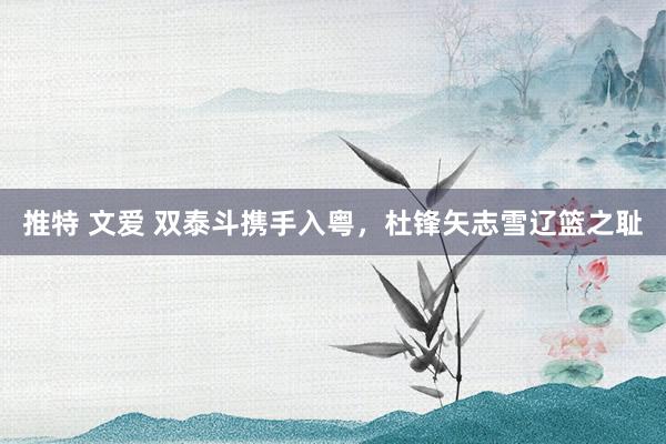 推特 文爱 双泰斗携手入粤，杜锋矢志雪辽篮之耻