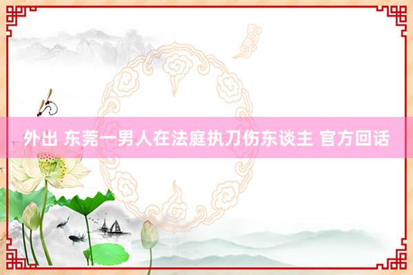 外出 东莞一男人在法庭执刀伤东谈主 官方回话