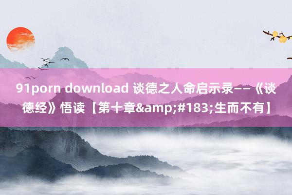 91porn download 谈德之人命启示录——《谈德经》悟读【第十章&#183;生而不有】