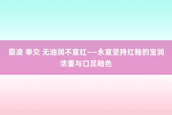 霸凌 拳交 无油润不宣红——永宣坚持红釉的宝润浓重与口足釉色