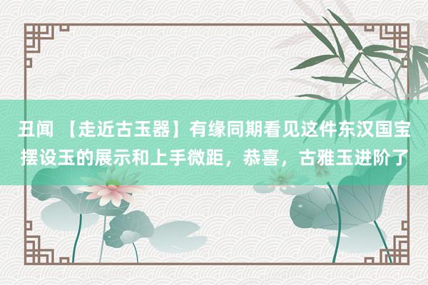 丑闻 【走近古玉器】有缘同期看见这件东汉国宝摆设玉的展示和上手微距，恭喜，古雅玉进阶了