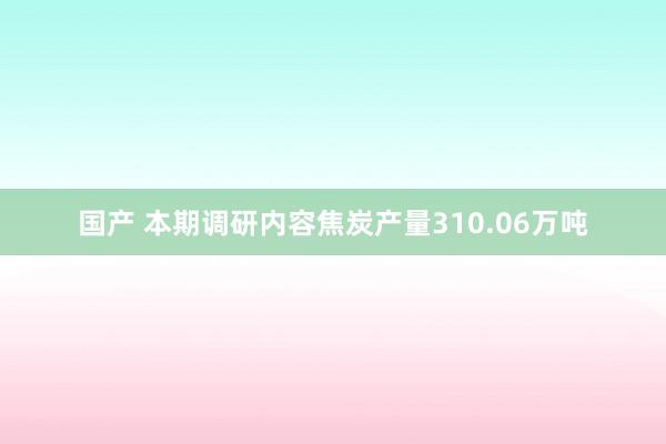 国产 本期调研内容焦炭产量310.06万吨