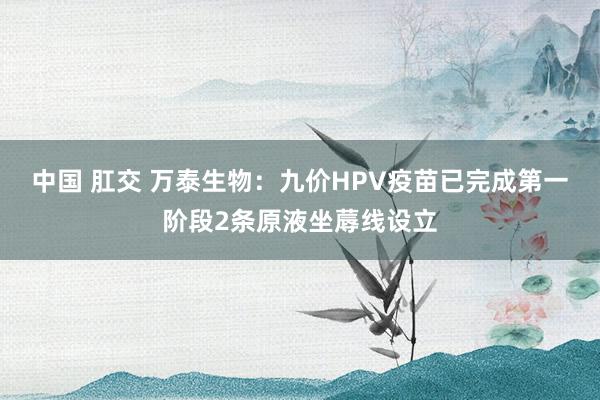 中国 肛交 万泰生物：九价HPV疫苗已完成第一阶段2条原液坐蓐线设立