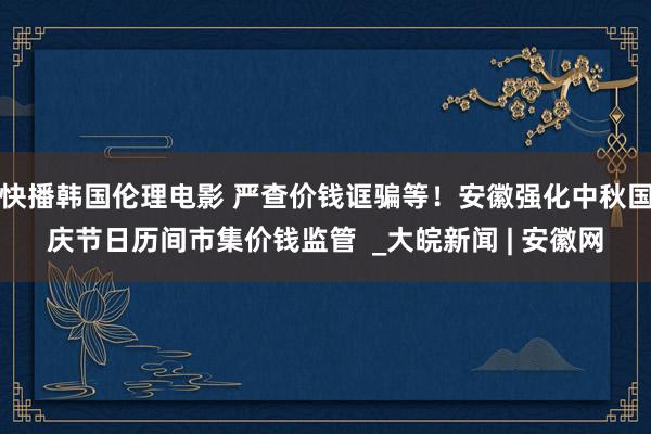 快播韩国伦理电影 严查价钱诓骗等！安徽强化中秋国庆节日历间市集价钱监管  _大皖新闻 | 安徽网