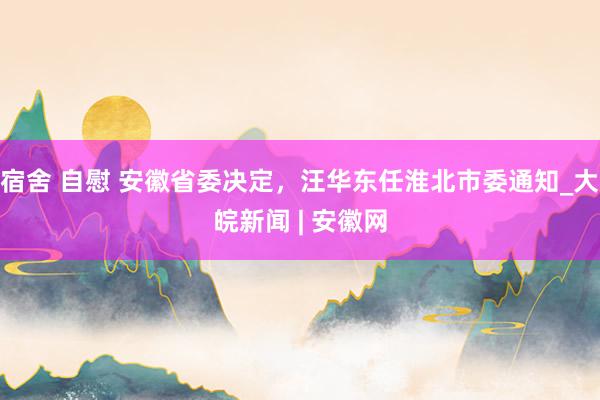 宿舍 自慰 安徽省委决定，汪华东任淮北市委通知_大皖新闻 | 安徽网