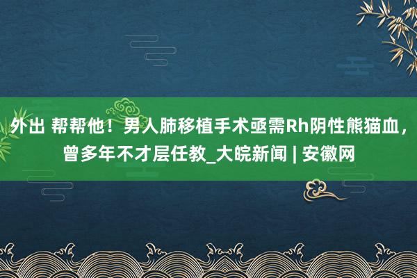 外出 帮帮他！男人肺移植手术亟需Rh阴性熊猫血，曾多年不才层任教_大皖新闻 | 安徽网