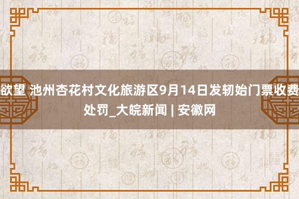 欲望 池州杏花村文化旅游区9月14日发轫始门票收费处罚_大皖新闻 | 安徽网