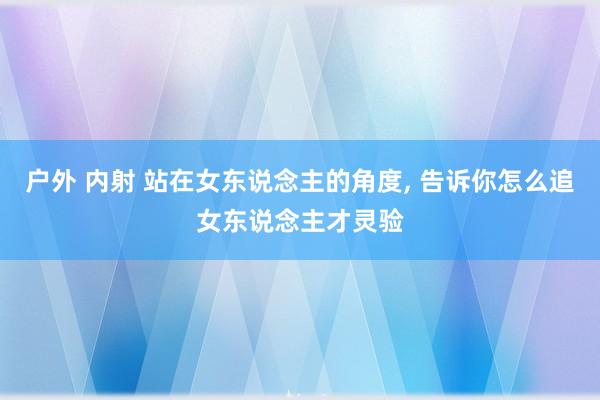 户外 内射 站在女东说念主的角度， 告诉你怎么追女东说念主才灵验