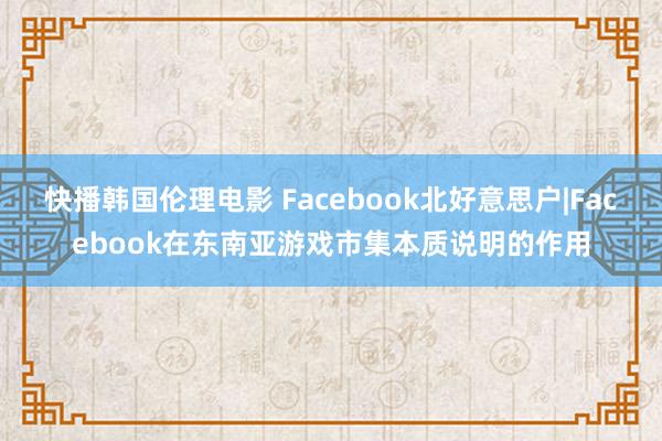 快播韩国伦理电影 Facebook北好意思户|Facebook在东南亚游戏市集本质说明的作用