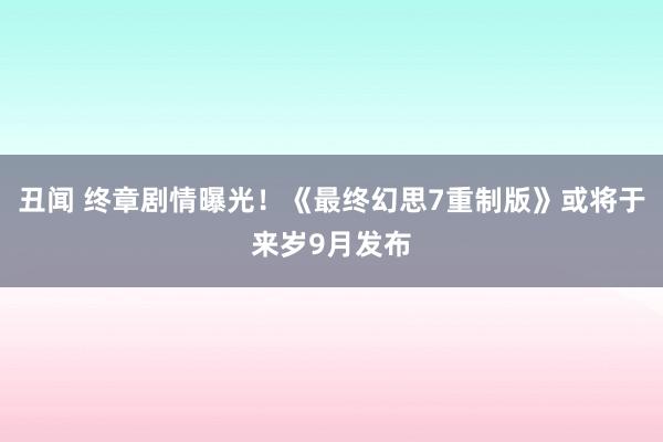 丑闻 终章剧情曝光！《最终幻思7重制版》或将于来岁9月发布