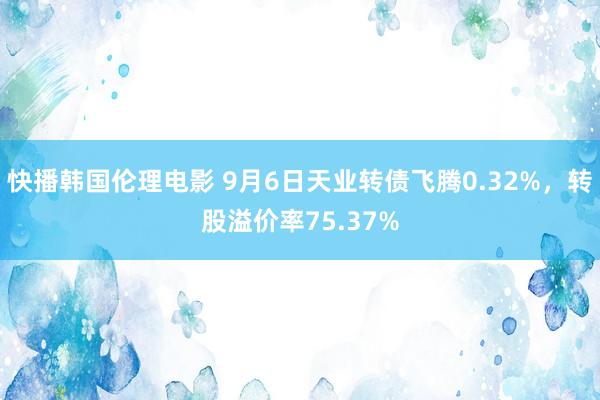 快播韩国伦理电影 9月6日天业转债飞腾0.32%，转股溢价率75.37%