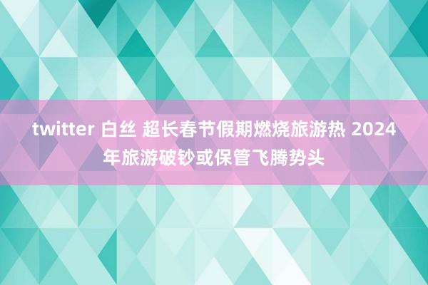 twitter 白丝 超长春节假期燃烧旅游热 2024年旅游破钞或保管飞腾势头