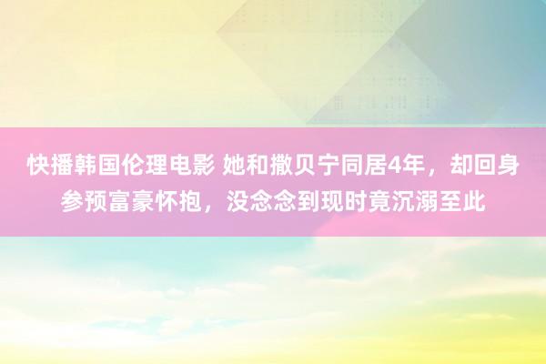 快播韩国伦理电影 她和撒贝宁同居4年，却回身参预富豪怀抱，没念念到现时竟沉溺至此