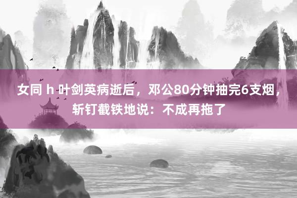 女同 h 叶剑英病逝后，邓公80分钟抽完6支烟，斩钉截铁地说：不成再拖了