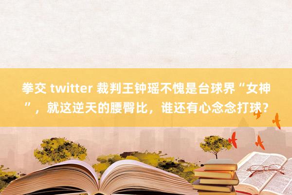 拳交 twitter 裁判王钟瑶不愧是台球界“女神”，就这逆天的腰臀比，谁还有心念念打球？