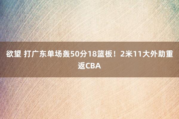 欲望 打广东单场轰50分18篮板！2米11大外助重返CBA