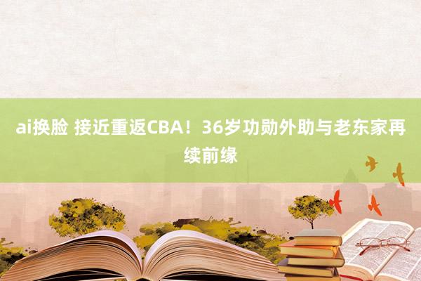 ai换脸 接近重返CBA！36岁功勋外助与老东家再续前缘