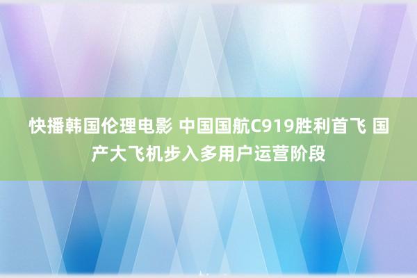 快播韩国伦理电影 中国国航C919胜利首飞 国产大飞机步入多用户运营阶段