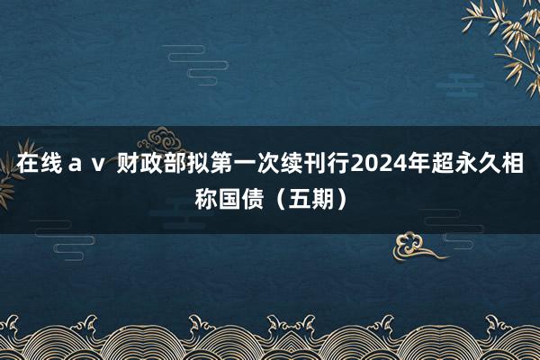 在线ａｖ 财政部拟第一次续刊行2024年超永久相称国债（五期）