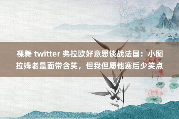 裸舞 twitter 弗拉欧好意思谈战法国：小图拉姆老是面带含笑，但我但愿他赛后少笑点