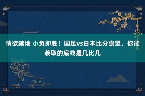 情欲禁地 小负即胜！国足vs日本比分瞻望，你能袭取的底线是几比几