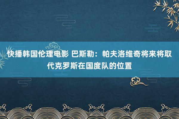 快播韩国伦理电影 巴斯勒：帕夫洛维奇将来将取代克罗斯在国度队的位置