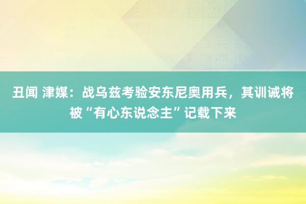 丑闻 津媒：战乌兹考验安东尼奥用兵，其训诫将被“有心东说念主”记载下来