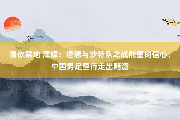 情欲禁地 津媒：逸想与沙特队之战能重树信心，中国男足亟待走出黯澹