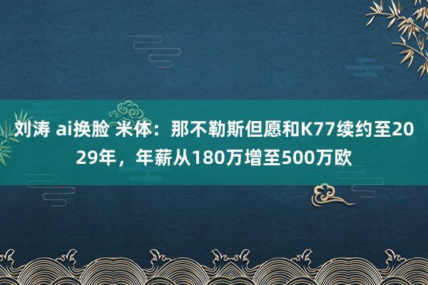 刘涛 ai换脸 米体：那不勒斯但愿和K77续约至2029年，年薪从180万增至500万欧