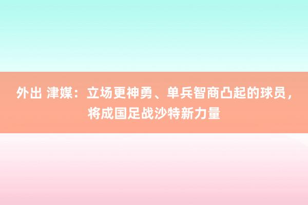 外出 津媒：立场更神勇、单兵智商凸起的球员，将成国足战沙特新力量