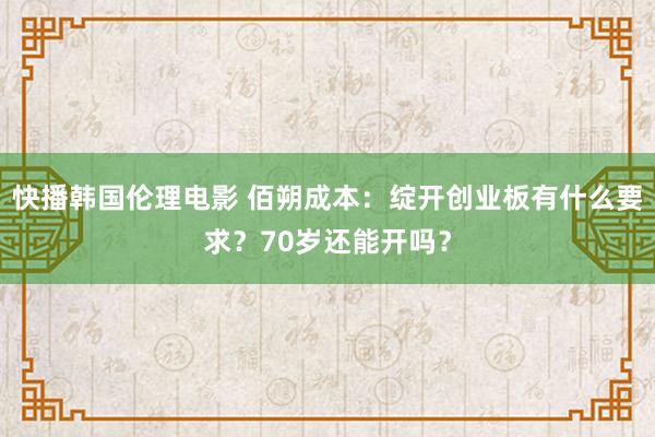 快播韩国伦理电影 佰朔成本：绽开创业板有什么要求？70岁还能开吗？