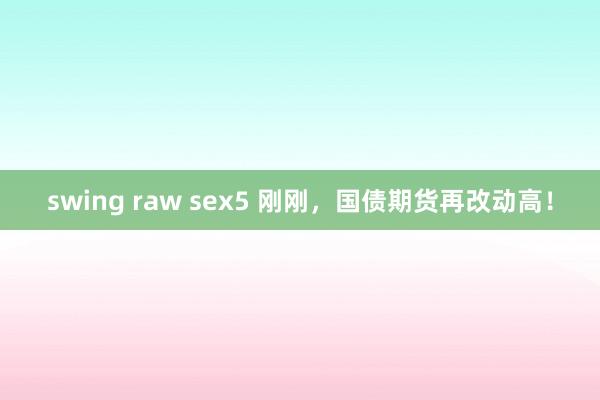 swing raw sex5 刚刚，国债期货再改动高！