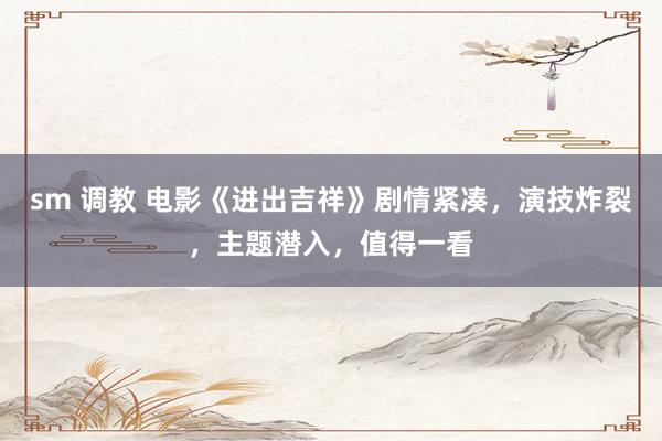 sm 调教 电影《进出吉祥》剧情紧凑，演技炸裂，主题潜入，值得一看