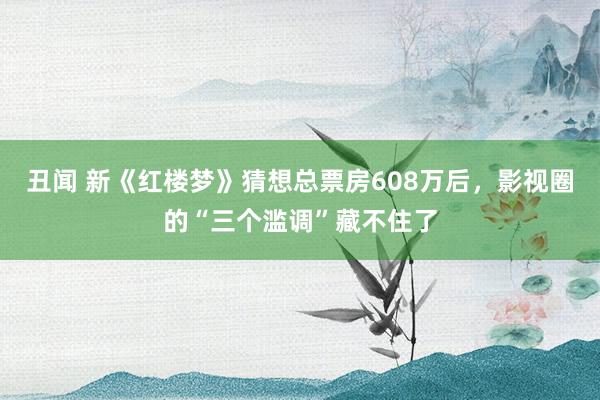 丑闻 新《红楼梦》猜想总票房608万后，影视圈的“三个滥调”藏不住了