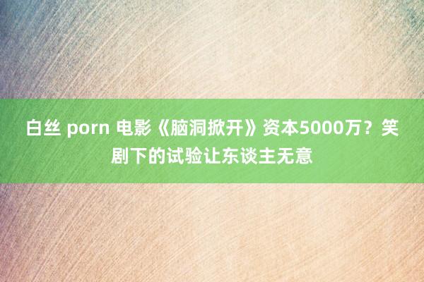 白丝 porn 电影《脑洞掀开》资本5000万？笑剧下的试验让东谈主无意