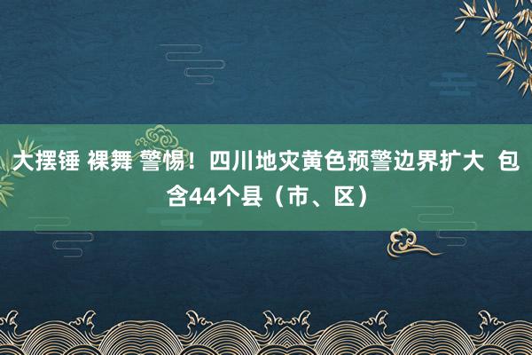 大摆锤 裸舞 警惕！四川地灾黄色预警边界扩大  包含44个县（市、区）