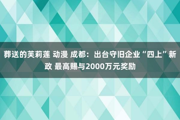 葬送的芙莉莲 动漫 成都：出台守旧企业“四上”新政 最高赐与2000万元奖励