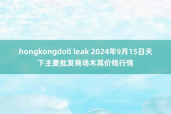 hongkongdoll leak 2024年9月15日天下主要批发商场木耳价钱行情