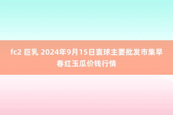 fc2 巨乳 2024年9月15日寰球主要批发市集早春红玉瓜价钱行情