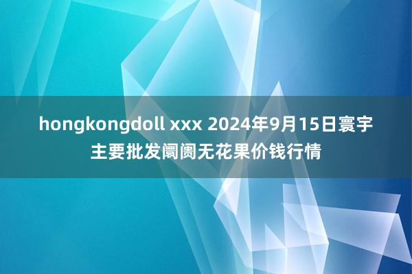 hongkongdoll xxx 2024年9月15日寰宇主要批发阛阓无花果价钱行情