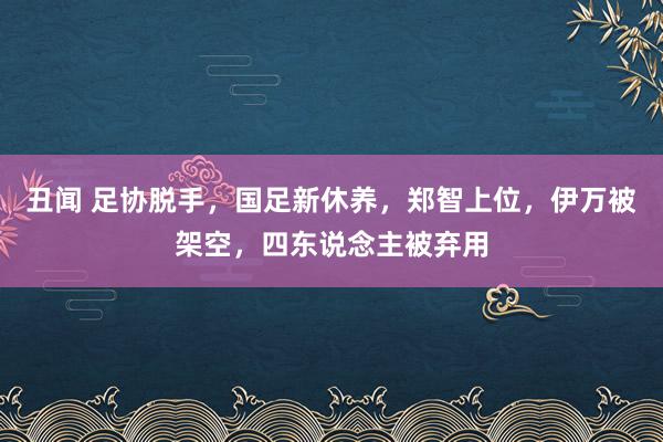 丑闻 足协脱手，国足新休养，郑智上位，伊万被架空，四东说念主被弃用