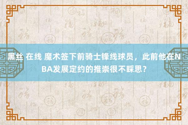 黑丝 在线 魔术签下前骑士锋线球员，此前他在NBA发展定约的推崇很不睬思？