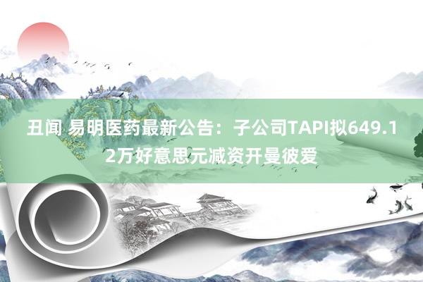 丑闻 易明医药最新公告：子公司TAPI拟649.12万好意思元减资开曼彼爱