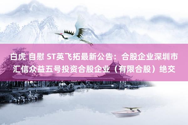 白虎 自慰 ST英飞拓最新公告：合股企业深圳市汇信众益五号投资合股企业（有限合股）绝交