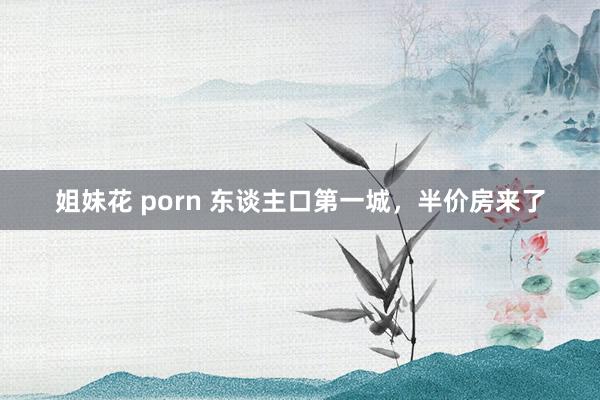 姐妹花 porn 东谈主口第一城，半价房来了