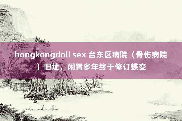 hongkongdoll sex 台东区病院（骨伤病院）旧址，闲置多年终于修订蝶变