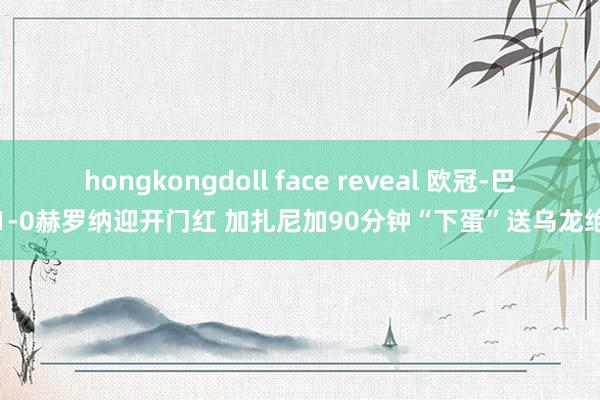 hongkongdoll face reveal 欧冠-巴黎1-0赫罗纳迎开门红 加扎尼加90分钟“下蛋”送乌龙绝杀