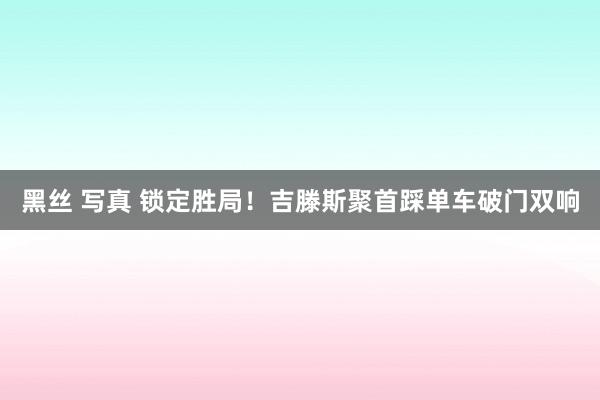 黑丝 写真 锁定胜局！吉滕斯聚首踩单车破门双响